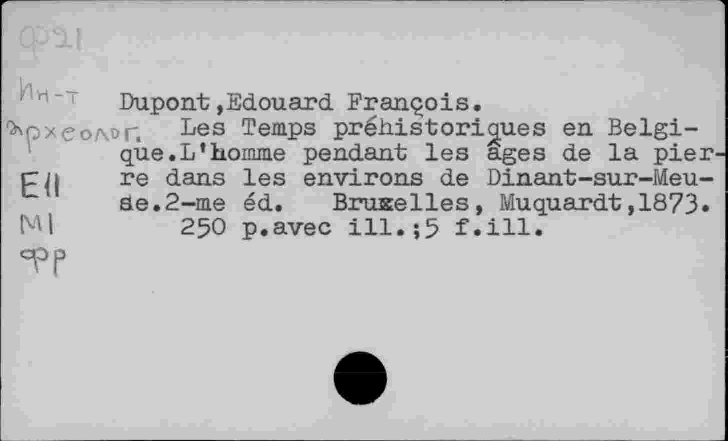 ﻿Dupont,Edouard François.
археолог. Les Temps préhistoriques en Belgique. L’homme pendant les ages de la pier р]і re dans les environs de Dinant-sur-Meu-Se.2-me éd. Bruxelles, Muquardt,1873» Ml	250 p.avec ill.;5 f.ill.